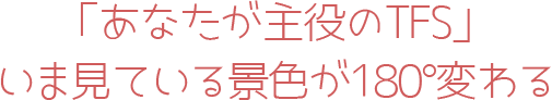 「あなたが主役のTFS」いま見ている気色が180°変わる